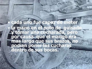 • cada uno fue capaz de meter
• la mano en el pote de guisado
y tomar una cucharada, pero
por causa que el mango era
mas largo que sus brazos, no
podían poner las cucharas
dentro de sus bocas.
 