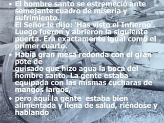 El hombre santo se estremeció ante semejante cuadro de miseria y sufrimiento. El Señor le dijo: 'Has visto el Infierno'. Luego fueron y abrieron la siguiente puerta. Era exactamente igual como el primer cuarto.  Había gran mesa redonda con el gran pote de guisado que hizo agua la boca del hombre santo. La gente estaba equipada con las mismas cucharas de mangos largos,  pero aquí la gente  estaba bien alimentada y llena de salud, riéndose y hablando 