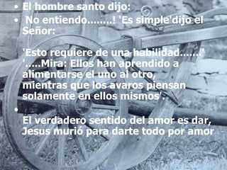El hombre santo dijo:   No entiendo........! 'Es simple'dijo el Señor: 'Esto requiere de una habilidad.......' '.....Mira: Ellos han aprendido a alimentarse el uno al otro, mientras que los avaros piensan solamente en ellos mismos'. El verdadero sentido del amor es dar, Jesus murió para darte todo por amor 
