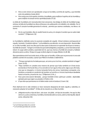  Pero a este mirare con aprobación: al que es humilde y contrito de espíritu, y que tiembla
ante mis palabras (Isaías 66.2).
 Pero estoy con el de espíritu contrito y humillado,para vivificarel espíritu de los humildesy
para vivificar el corazón de los oprimidos(Isaías 57.15)
La falta de humildad y de mansedumbre trae cansancio, trae fatiga; la falta de humildad carga,
estresa; la falta de humildad nos lleva al fracaso a la sublevación a la rebelión a la rebeldía. Por el
contrario el corazón humilde garantiza la victoria, permite que seamos exaltados, nos lleva a la
honra:
 Por lo cual también, Dios lo exaltó hasta lo sumo y le otorgó el nombre que es sobre todo
nombre” ¡”(Filipenses 2.9)
La humildad es definida como la ausencia completa de orgullo. Virtud cristiana contrapuesta al
orgullo.Sumisión.Condición inferior.9
.La humildad esuna elección,no una imposición.NuestroDios
es un Dios humilde, Jesús nos dice que la clave para el descanso en aprender de él que es manso y
humildedecorazón.“vengan a mitodoslosqueestán fatigadosy cargados,y yo losharedescansar.
Lleven mi yugo sobre ustedes y aprendan de mí, que soy manso y humilde de corazón y hallaran
descanso para su alma. Porque mi yugo es fácil y ligera mi carga.(Mateo 11.28-30).
Que aprendamosdeél nosinvita Jesús;el Dios que se humillo, el Dios que no pronuncio ni una sola
palabra cuando era acusado, a pesar que Pilato lo invitaba a defenderse.
 “Porque ejemploles he dadoparaque, así como yose loshice,ustedestambiénlohagan”
(Juan 13.15).
 “Haya también en ustedes esta manera de pensar que hubo también en Cristo Jesús:
existiendoenformade Dios,el no consideroel ser igual a Dioscomo algoa que aferrarse,
sino que se despojó a si mismo tomando forma de siervo, haciéndose semejante a los
hombres y estando en condición de hombre se humillo a si mismo haciéndose obediente
hasta la muerte y muerte de cruz ¡”(Filipenses 2.5-8…).
 Pues para esto fueron llamados, porque también Cristo sufrió por ustedes dejándoles
ejemplo para que sigan sus pisadas (1 Pedro 2.21).
 El que dice que permanece en él debe andar como el anduvo (1 Juan 2.6).
Para disfrutar de la vida cristiana se hace necesario despojarse de todo orgullo y soberbia, es
necesario adoptar la humildad10
. El Dios de la creación es un Dios humilde:
 ¡Alégratemucho o hija de Sion¡.¡da voces de júbilo, oh hija de Jerusalén¡.He aquí tu Rey
vienea ti, justo y victorioso,humildey montandosobreun asno,sobreun borriquillo,hijo de
asma. (Zacarías 9.9).
9 La humildad:grandeza de carácter
10 La humildad:grandeza de carácter
 