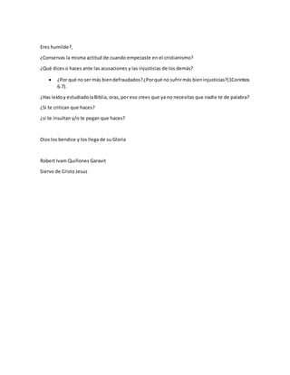 Eres humilde?,
¿Conservas la misma actitud de cuando empezaste en el cristianismo?
¿Qué dices o haces ante las acusaciones y las injusticias de los demás?
 ¿Por qué no ser más biendefraudados?¿Porqué no sufrirmás bieninjusticias?(1Corintios
6.7).
¿Has leídoy estudiadolaBiblia, oras, por eso crees que ya no necesitas que nadie te de palabra?
¿Si te critican que haces?
¿si te insultan y/o te pegan que haces?
Dios los bendice y los llega de su Gloria
Robert Ivam Quiñones Garavit
Siervo de Cristo Jesus
 