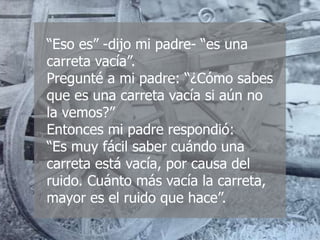“Eso es” -dijo mi padre- “es una
carreta vacía”.
Pregunté a mi padre: “¿Cómo sabes
que es una carreta vacía si aún no
la vemos?”
Entonces mi padre respondió:
“Es muy fácil saber cuándo una
carreta está vacía, por causa del
ruido. Cuánto más vacía la carreta,
mayor es el ruido que hace”.
 