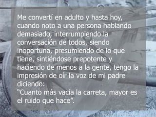 Me convertí en adulto y hasta hoy,
cuando noto a una persona hablando
demasiado, interrumpiendo la
conversación de todos, siendo
inoportuna, presumiendo de lo que
tiene, sintiéndose prepotente y
haciendo de menos a la gente, tengo la
impresión de oír la voz de mi padre
diciendo:
“Cuanto más vacía la carreta, mayor es
el ruido que hace”.
 