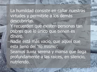 La humildad consiste en callar nuestras
virtudes y permitirle a los demás
descubrirlas.
Y recuerden que existen personas tan
pobres que lo único que tienen es
dinero.
Nadie está más vacío, que aquel que
esta lleno del ‘Yo mismo’.
Seamos lluvia serena y mansa que llega
profundamente a las raíces, en silencio,
nutriendo.
 