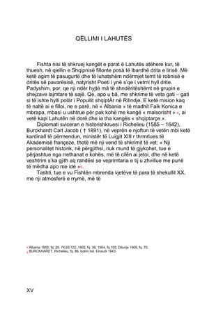 QËLLIMI I LAHUTËS



     Fishta nisi të shkruej kangët e parat ë Lahutës atëhere kur, të
thuesh, në qiellin e Shqipnisë fillonte posà të lbardhë drita e lirisë. Më
ketë agim të pasugurtë dhe të luhatshëm ndërmjet territ të robnisë e
dritës së pavarësisë, natyrisht Poeti i ynë s’qe i vetmi hyll drite.
Padyshim, por, qe nji ndër hyjtë mâ të shndëritëshëmt në grupin e
shejzave lajmtare të sajë. Qe, apo u bâ, me shkrime të veta gati – gati
si të ishte hylli polàr i Popullit shqiptÀr në Rilindje. E ketë mision kaq
të naltë ai e filloi, ne e parë, në « Albania » të madhit Faik Konica e
mbrapa, mbasì u ushtrue për pak kohë me kangë « malsorisht » 4, ai
vetë kapi Lahutën në dorë dhe ia tha kangës « shqiptarçe ».
     Diplomati sviceran e historishkruesi i Richelieu (1585 – 1642),
Burckhardt Carl Jacob ( † 1891), në veprën e njoftun të vetën mbi ketë
kardinall të përmendun, ministër të Luigjit XIII r thrmrlues të
Akademisë françeze, thotë më nji vend të shkrimit të vet: « Nji
personalitet historik, në përgjithsì, nuk mund të gjykohet, tue e
përjashtue nga rrethanat e kohës, më të cilën ai jetoi, dhe në ketë
veshtrim s’ka gjith aq randësi se veprimtaria e tij u zhvillue me punë
të mëdhà apo me idé »5.
     Tashti, tue e vu Fishtën mbrenda vjetëve të para të shekullit XX,
me nji atmosferë e rrymë, më të




4   Albania 1900, fq. 29, 74,93,122; 1902, fq. 36; 1904, fq.105; Diturija 1909, fq. 70.
5   BURCKHARDT, Richelieu, fq. 86, botim ital. Einaudi 1943.




XV
 