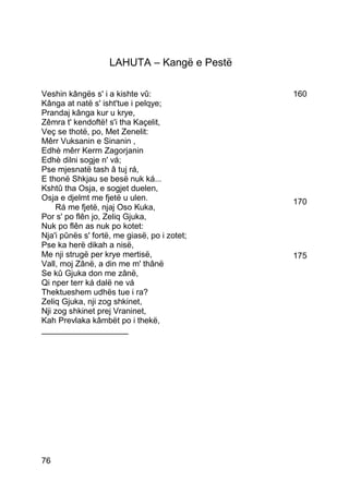 LAHUTA – Kangë e Pestë

Veshin kângës s' i a kishte vû:               160
Kânga at natë s' isht'tue i pelqye;
Prandaj kânga kur u krye,
Zêmra t' kendoftë! s'i tha Kaçelit,
Veç se thotë, po, Met Zenelit:
Mêrr Vuksanin e Sinanin ,
Edhè mêrr Kerrn Zagorjanin
Edhè dilni sogje n' vá;
Pse mjesnatë tash â tuj rá,
E thonë Shkjau se besë nuk ká...
Kshtû tha Osja, e sogjet duelen,
Osja e djelmt me fjetë u ulen.                170
    Rá me fjetë, njaj Oso Kuka,
Por s' po flên jo, Zeliq Gjuka,
Nuk po flên as nuk po kotet:
Nja'i pûnës s' fortë, me giasë, po i zotet;
Pse ka herë dikah a nisë,
Me nji strugë per krye mertisë,               175
Vall, moj Zânë, a din me m' thânë
Se kû Gjuka don me zânë,
Qi nper terr ká dalë ne vá
Thektueshem udhës tue i ra?
Zeliq Gjuka, nji zog shkinet,
Nji zog shkinet prej Vraninet,
Kah Prevlaka kâmbët po i thekë,
___________________




76
 