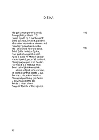 D E KA



Me qat Mirkon per m'u pjekë;           185
Pse qaj Mirkja i Malit t' Zi
Paska dyndë nji t' madhe ushtrí
Edhè dashtka, n'nâtë t, pá hânë,
Mrendë n' Vraninë sande me zânë:
Prandej Gjukos fjalë i çueka
Me i prî ushtrís nder ato suka.        190
Edhè fjalës i ndejka Gjuka',
Pse, pá kndue gjelat e parë,
Aj ne â pjekë m' Mirkon Serdár,
Na âsht pjekë, po, m' tê trathtari,
Shtrejt pague pse e ka Serdari.
Por nuk dí a â mendue mirë,
Se n' ushtrí jânë krenat lirë...
    Mbasi shêjzet pa'n prendue,
M' kâmbë ushtrija atbotë u çue,
Per me u nisun kah Vranina.
Shtatqind pushkë qi çoi Cetina
E qi Mirkja u kishte prî,
Tokës u nisen ví e ví
Bregut t' Rjekës s' Cernojeviqit,
___________________




77
 
