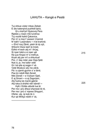 LAHUTA – Kangë e Pestë

Tuj shkue vister mbas Zeliqit;
E ato katerqind pushkët tjera,
     Qi u kish'prî Gjukoviq Pera
Rjekës u nisen mbi lundrica
Tuj vozitë kahë Çakavica,
Per m' e msý t' zezezn Vraninë
N' báll t' Lesenders ─ n'at krahinë.
─ Ehù! moj Zânë, pásh të dy sýt,
Shkomi Osos tash te krýet,
Edhè m'vesh atij m' i thuej,
Si nper tokë e si nper ujé                  215
Ká çue Knjazi m' e rrethue,
Kryet atij per m'i a shkurtue!
Por, n' daç ndal; pse Osja fjetë
Nuk â, jo, me kater vetë
Qi i ká qite aj sogje n' vá.
Vetë Moskovi atý me zânë,
Pá i a zjerrë gjumin s' e lânë;
Pse kû ndolli Met Zeneli
Met Zeneli ─ e Vuksan Gjeli,
E aj Sinani ─ e aj Zagorjani,
Atý fusha ká marrë gjâmë
Atý toka â dridhë nên kâmë! ─               225
     Hylli i Dritës atbotë tue lé
Per me i prú dheut shpnesë të ré,
Per me i prû s' mjeres Shqypní,
Ofshè, váj, nji kob të rí,
Kur qe Mirkja ndolli n' vá,
___________________




78
 