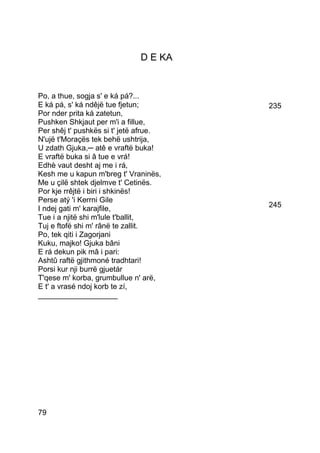 D E KA


Po, a thue, sogja s' e ká pá?...
E ká pá, s' ká ndêjë tue fjetun;        235
Por nder prita ká zatetun,
Pushken Shkjaut per m'i a fillue,
Per shêj t' pushkës si t' jetë afrue.
N'ujë t'Moraçës tek behë ushtrija,
U zdath Gjuka,─ atê e vraftë buka!
E vraftë buka si â tue e vrá!
Edhè vaut desht aj me i rá,
Kesh me u kapun m'breg t' Vraninës,
Me u çilë shtek djelmve t' Cetinës.
Por kje rrêjtë i biri i shkinës!
Perse atý 'i Kerrni Gile
I ndej gati m' karajfile,               245
Tue i a njitë shi m'lule t'ballit,
Tuj e ftofë shi m' rânë te zallit.
Po, tek qiti i Zagorjani
Kuku, majko! Gjuka bâni
E rá dekun pik mâ i pari:
Ashtû raftë gjithmoné tradhtari!
Porsi kur nji burrë gjuetár
T'qese m' korba, grumbullue n' arë,
E t' a vrasé ndoj korb te zí,
___________________




79
 