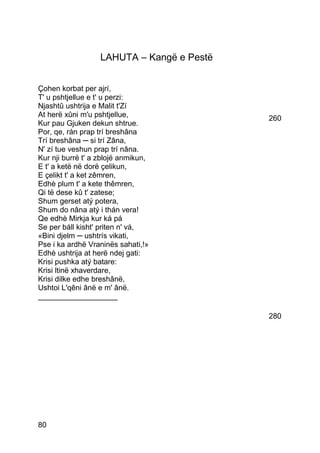 LAHUTA – Kangë e Pestë


Çohen korbat per ajrí,
T' u pshtjellue e t' u perzi:
Njashtû ushtrija e Malit t'Zí
At herë xûni m'u pshtjellue,                260
Kur pau Gjuken dekun shtrue.
Por, qe, rán prap trí breshâna
Trí breshâna ─ si trí Zâna,
N' zí tue veshun prap trí nâna.
Kur nji burrë t' a zblojë anmikun,
E t' a ketë në dorë çelikun,
E çelikt t' a ket zêmren,
Edhè plum t' a kete thêmren,
Qi të dese kû t' zatese;
Shum gerset atý potera,
Shum do nâna atý i thán vera!
Qe edhè Mirkja kur ká pá
Se per báll kisht' priten n' vá,
«Bini djelm ─ ushtrís vikati,
Pse i ka ardhë Vraninës sahati,!»
Edhè ushtrija at herë ndej gati:
Krisi pushka atý batare:
Krisi ltinë xhaverdare,
Krisi dilke edhe breshânë,
Ushtoi L'qêni ânë e m' ânë.
___________________

                                            280




80
 