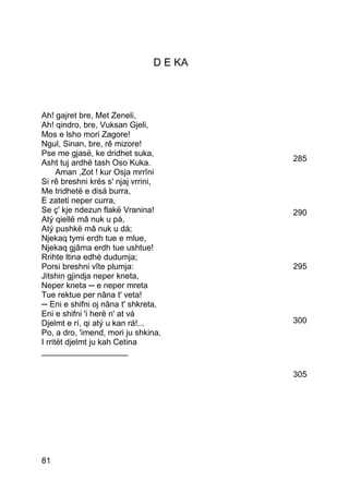 D E KA



Ah! gajret bre, Met Zeneli,
Ah! qindro, bre, Vuksan Gjeli,
Mos e lsho mori Zagore!
Ngul, Sinan, bre, rê mizore!
Pse me gjasë, ke dridhet suka,
Asht tuj ardhë tash Oso Kuka.           285
      Aman ,Zot ! kur Osja mrrîni
Si rê breshni krés s' njaj vrrini,
Me tridhetë e disá burra,
E zateti neper curra,
Se ç' kje ndezun flakë Vranina!         290
Atý qiellë mâ nuk u pá,
Atý pushkë mâ nuk u dá;
Njekaq tymi erdh tue e mlue,
Njekaq gjâma erdh tue ushtue!
Rrihte ltina edhè dudumja;
Porsi breshni vîte plumja:              295
Jitshin gjindja neper kneta,
Neper kneta ─ e neper mreta
Tue rektue per nâna t' veta!
─ Eni e shifni oj nâna t' shkreta,
Eni e shifni 'i herë n' at vá
Djelmt e rí, qi atý u kan rá!...        300
Po, a dro, 'imend, mori ju shkina,
I rritët djelmt ju kah Cetina
___________________

                                        305




81
 
