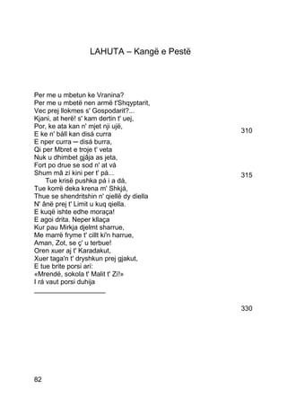 LAHUTA – Kangë e Pestë



Per me u mbetun ke Vranina?
Per me u mbetë nen armë t'Shqyptarit,
Vec prej llokmes s' Gospodarit?...
Kjani, at herë! s' kam dertin t' uej,
Por, ke ata kan n' mjet nji ujë,
E ke n' báll kan disá curra                 310
E nper curra ─ disá burra,
Qi per Mbret e troje t' veta
Nuk u dhimbet gjâja as jeta,
Fort po drue se sod n' at vá
Shum mâ zí kini per t' pá...                315
     Tue krisë pushka pá i a dá,
Tue korrë deka krena m' Shkjá,
Thue se shendritshin n' qiellë dy diella
N' ânë prej t' Limit u kuq qiella.
E kuqë ishte edhe moraça!
E agoi drita. Neper kllaça
Kur pau Mirkja djelmt sharrue,
Me marrë fryme t' cillt ki'n harrue,
Aman, Zot, se ç' u terbue!
Oren xuer aj t' Karadakut,
Xuer taga'n t' dryshkun prej gjakut,
E tue brite porsi arí:
«Mrendë, sokola t' Malit t' Zí!»
I rá vaut porsi duhija
___________________

                                            330




82
 