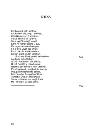 D E KA



E mbas si të gjith ushtrija.
Ah, kadalë, bre, zogu i shkinës,
Krisi Osja n' curr t' Vranines,
Se ké dalun n' vá t' pa vá,
Se n' log Zânash jé tue rá!
Edhè m' kambë atbotë u çue,
Me tagan në dorë shterngue,
Fíll e m' ta urysh tue shkue:
Porsi ulâ, qi t' shofë anmikun
Se kah stroflli i ndên kerçikun.
      Ehù! moj Zânë, po t'ishin ndeshun   340
Ata burra te kerleshun,
Qi mâ t' fortë nuk i bân shkina,
Qi mâ t' rrebtë s' i bân turkina,
Ndoshta zot ndrrue s' kish' Vranina:
Por n' qiellë ndryshej kndote shkrola!
Pse, pá u ndeshun kta sokola,
Briti t' madhe Prengë Mar' Kola:
«Dredho, Oso, n' Xhebehane,
Se na rá Shkjau pre' asajë âne!»
Me i rá tinzi 'i uk nder berre,
___________________
                                          350




83
 