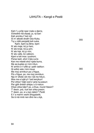 LAHUTA – Kangë e Pestë



Kah t' u prîjë nper male e djerre,
S'dredhë mâ shpejt, jo, nji barí
Kah anmiku t' ket ndí,
Si m' atbotë drodh Oso Kuka,                 355
Tuj u njitë perpjetë kah suka.
     Kjani, kjani oj Zâna, kjani
N' ato maje, kû ju hani,
N' ato kroje, kû ju pini,
N' ato hije, kû ju rrini,
N' ato valle, kû vallzoni,
Kjani e lott mos i pushoni,
Perse tash, ehù! n'ata curra
Kan me mbetë ehù! njata burra,
Me aq kujdes qi i kini rritun,
N' armë e n' luftë qi i patit vaditun:
Qi edhè vete i kini msue                     365
Me msý anmikun pa u frigue,
Pá u frigue, po, me msý anmikun,
Nja m' dhete vet me i bâ me hikun,
Mos me e lujtë p'r 'izet kerçikun!
Por shka t' bâjn sod s' jane tuj pasun:
Per gjith ânësh shkjau u â rrasun.
S'kan shka bâjn? po, a thue, mund t'desin?
T' desin, prá, nuk kan shka presin;
T' desin, po, si u kan dekë t'' Parët
E t' a marrin vesht Shqyptarët,
Se â mâ mirë nen dhé me u kjá,




84
 
