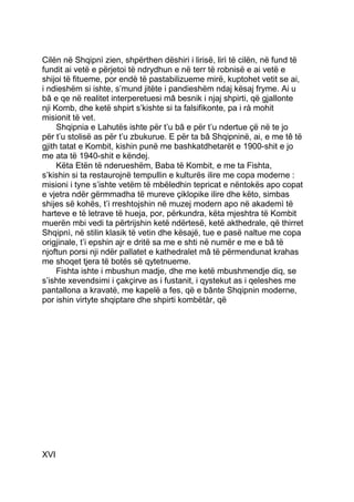 Cilën në Shqipnì zien, shpërthen dëshiri i lirisë, lirì të cilën, në fund të
fundit ai vetë e përjetoi të ndrydhun e në terr të robnisë e ai vetë e
shijoi të fitueme, por endè të pastabilizueme mirë, kuptohet vetit se ai,
i ndieshëm si ishte, s’mund jitëte i pandieshëm ndaj kësaj fryme. Ai u
bâ e qe në realitet interperetuesi mâ besnik i njaj shpirti, që gjallonte
nji Komb, dhe ketë shpirt s’kishte si ta falsifikonte, pa i rà mohit
misionit të vet.
     Shqipnia e Lahutës ishte për t’u bâ e për t’u ndertue çë në te jo
për t’u stolisë as për t’u zbukurue. E për ta bâ Shqipninë, ai, e me tê të
gjith tatat e Kombit, kishin punë me bashkatdhetarët e 1900-shit e jo
me ata të 1940-shit e këndej.
     Këta Etën të nderueshëm, Baba të Kombit, e me ta Fishta,
s’kishin si ta restaurojnë tempullin e kulturës ilire me copa moderne :
misioni i tyne s’ishte vetëm të mbëledhin tepricat e nëntokës apo copat
e vjetra ndër gërmmadha të mureve çiklopike ilire dhe këto, simbas
shijes së kohës, t’i rreshtojshin në muzej modern apo në akademì të
harteve e të letrave të hueja, por, përkundra, këta mjeshtra të Kombit
muerën mbi vedi ta përtrijshin ketë ndërtesë, ketë akthedrale, që thirret
Shqipnì, në stilin klasik të vetin dhe kësajë, tue e pasë naltue me copa
origjinale, t’i epshin ajr e dritë sa me e shti në numër e me e bâ të
njoftun porsi nji ndër pallatet e kathedralet mâ të përmendunat krahas
me shoqet tjera të botës së qytetnueme.
     Fishta ishte i mbushun madje, dhe me ketë mbushmendje diq, se
s’ishte xevendsimi i çakçirve as i fustanit, i qystekut as i qeleshes me
pantallona a kravatë, me kapelë a fes, që e bânte Shqipnin moderne,
por ishin virtyte shqiptare dhe shpirti kombëtàr, që




XVI
 