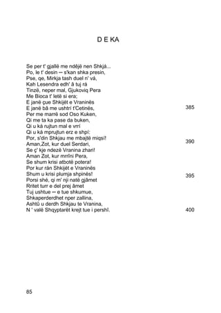 D E KA


Se per t' gjallë me ndêjë nen Shkjá...
Po, le t' desin ─ s'kan shka presin,
Pse, qe, Mirkja tash duel n' vá,
Kah Lesendra edh' â tuj rá
Tinzë, neper mal, Gjukoviq Pera
Me Bioca t' letë si era;
E janë çue Shkijét e Vraninës
E janë bâ me ushtrí t'Cetinës,            385
Per me marrë sod Oso Kuken,
Qi me ta ka pase da buken,
Qi u ká rujtun mal e vrrí
Qi u ká mprujtun erz e shpí:
Por, s'din Shkjau me mbajtë miqsí!
Aman,Zot, kur duel Serdari,               390
Se ç' kje ndezë Vranina zhari!
Aman Zot, kur mrrîni Pera,
Se shum krisi atbotë potera!
Por kur rán Shkijét e Vraninës
Shum u krisi plumja shpinës!              395
Porsi shé, qi m' nji natë gjâmet
Rritet turr e del prej âmet
Tuj ushtue ─ e tue shkumue,
Shkaperderdhet nper zallina,
Ashtû u derdh Shkjau te Vranina,
N ' valë Shqyptarët krejt tue i pershî.   400




85
 