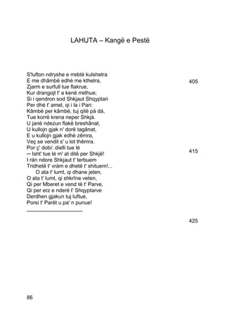 LAHUTA – Kangë e Pestë



S'lufton ndryshe e rrebtë kulshetra
E me dhâmbë edhè me kthetra,                405
Zjarm e surfull tue flakrue,
Kur drangojt t' a kenë rrethue;
Si i qendron sod Shkjaut Shqyptari
Per dhé t' amel, qi i la i Pari:
Kâmbë per kâmbë, tuj qitë pá dá,
Tue korrë krena neper Shkjá.
U janë ndezun flakë breshânat,
U kullojn gjak n' dorë tagânat,
E u kullojn gjak edhè zêmra,
Veç se vendit s' u lot thêmra.
Por ç' dobí: dielli tue lé
─ Isht' tue lé m' at ditë per Shkjé!        415
I rán ndore Shkjaut t' terbuem
Tridhetë t' vrám e dhetë t' shituem!...
     O ata t' lumt, qi dhane jeten,
O ata t' lumt, qi shkrîne veten,
Qi per Mberet e vend të t' Parve,
Qi per erz e nderë t' Shqyptarve
Derdhen gjakun tuj luftue,
Porsi t' Parët u pa' n punue!
___________________

                                            425




86
 