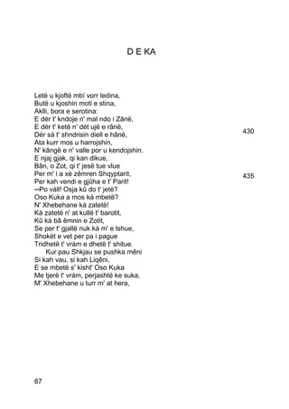 D E KA



Letë u kjoftë mbí vorr ledina,
Butë u kjoshin moti e stina,
Aklli, bora e serotina:
E dér t' kndoje n' mal ndo i Zânë,
E dér t' ketë n' dét ujë e rânë,
Dér sá t' shndrisin diell e hânë,       430
Ata kurr mos u harrojshin,
N' kângë e n' valle por u kendojshin.
E njaj gjak, qi kan dikue,
Bân, o Zot, qi t' jesë tue vlue
Per m' i a xé zêmren Shqyptarit,        435
Per kah vendi e gjûha e t' Parit!
─Po váll! Osja kû do t' jetë?
Oso Kuka a mos ká mbetë?
N' Xhebehane ká zatetë!
Ká zatetë n' at kullë t' barotit,
Kû ká bâ êmnin e Zotit,
Se per t' gjallë nuk ká m' e lshue,
Shokët e vet per pa i pague
Tridhetë t' vrám e dhetë t' shitue.
    Kur pau Shkjau se pushka mêni
Si kah vau, si kah Liqêni,
E se mbetë s' kisht' Oso Kuka
Me tjerë t' vrám, perjashtë ke suka,
M' Xhebehane u turr m' at hera,




87
 