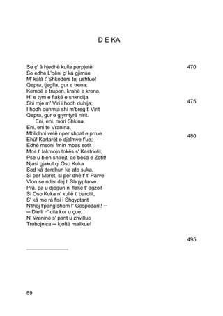 D E KA


Se ç' â hjedhë kulla perpjetë!          470
Se edhe L'qêni ç' ká gjimue
M' kalá t' Shkoders tuj ushtue!
Qepra, tjeglla, gur e trena:
Kembë e trupen, krahë e krena,
Hî e tym e flakë e shkndija,
Shi mje m' Viri i hodh duhija;          475
I hodh duhmja shi m'breg t' Virit
Qepra, gur e gjymtyrë nirit.
    Eni, eni, mori Shkina,
Eni, eni te Vranina,
Mblidhni vetë nper shpat e prrue        480
Ehú! Kortarët e djelmve t'ue;
Edhè msoni fmín mbas sotit
Mos t' lakmojn tokës s' Kastriotit,
Pse u bjen shtrêjt, qe besa e Zotit!
Njasi gjakut qi Oso Kuka
Sod ká derdhun ke ato suka,
Si per Mbret, si per dhé t' t' Parve
Vlon se nder dej t' Shqyptarve.
Prá, pa u djegun n' flakë t' agzoit
Si Oso Kuka n' kullë t' barotit,
S' ká me rá fisi i Shqyptarit
N'thoj t'pangîshem t' Gospodarit! ─
─ Dielli n' cila kur u çue,
N' Vraninë s' parit u zhvillue
Trobojnica ─ kjoftë mallkue!

                                        495
___________________




89
 