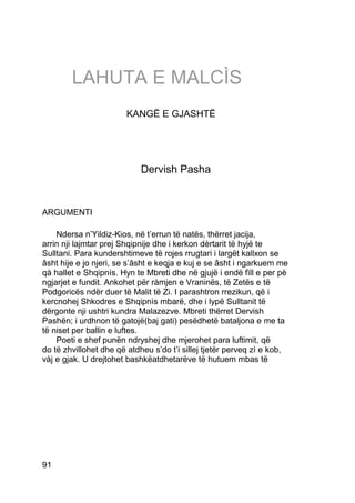 LAHUTA E MALCÌS
                        KANGË E GJASHTË




                            Dervish Pasha


ARGUMENTI

    Ndersa n’Yildiz-Kios, në t’errun të natës, thërret jacija,
arrin nji lajmtar prej Shqipnije dhe i kerkon dèrtarit të hyjë te
Sulltani. Para kundershtimeve të rojes rrugtari i largët kallxon se
âsht hije e jo njeri, se s’âsht e keqja e kuj e se âsht i ngarkuem me
qà hallet e Shqipnìs. Hyn te Mbreti dhe në gjujë i endë fìll e per pè
ngjarjet e fundit. Ankohet për ràmjen e Vraninës, të Zetës e të
Podgoricës ndër duer të Malit të Zi. I parashtron rrezikun, që i
kercnohej Shkodres e Shqipnìs mbarë, dhe i lypë Sulltanit të
dërgonte nji ushtri kundra Malazezve. Mbreti thërret Dervish
Pashën; i urdhnon të gatojë(baj gati) pesëdhetë bataljona e me ta
të niset per ballin e luftes.
    Poeti e shef punën ndryshej dhe mjerohet para luftimit, që
do të zhvillohet dhe që atdheu s’do t’i sillej tjetër perveq zì e kob,
vàj e gjak. U drejtohet bashkëatdhetarëve të hutuem mbas të




91
 