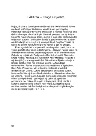 LAHUTA ─ Kangë e Gjashtë


Hujve, të dàm e t’anmiqsuem ndër veti dhe i ke¨shillon të lidhen
me besë të Zotit per t’i dalë zot vendit të vet, perndryshej
Perendija vet ka per t’i vrà me shuplaken e robnìsë nen Shjà, dhe
djelmt dhe nipat dikur kanë për t’i namë, po qese per faj të tyne
ka per të hupë Shqipnija. Dasìt, mënija e inati ndër bashkëvendas
e ligshton autorin, i cili i sjellet Zanës e, gadi në dyshim, e pëvet
atê t’i kallxojë se kur s`yt e tij kanë për t’i pà Gegët e Toskët nji
fjale e nji qëllimi kah luftojnë per nji flamur e për nji Shqipnì.
     Prap ngushllohet e shpresa të reja i ngjallen poetit, ke si ne
vegim profetik shef ditën e dëshirueme. – Dervish Pasha kapet në
Shkodër me ushtri dhe prej këndej dyndet në trì drejtime kundra
Cetinës tuj ndjekë vìn Podgoricë – Kernicë e Liqê të Shkodrës.
Knjaz Nikolla, nderkaq, qet kushtrimin nder Malazez. Në zâ të tij
rrijnë(vajtën) burra e gra në luftë. Në rrethet e Rjekës ushtrija e
Knjazit betòhet mos me e lëshue Cetinë. Lufta ndezet
trishtueshëm. Pasha shtyhet por Malazezët trima s’ligshtohen.
Bjen Zeta, Podgorica, Viri e Kernica. Ushtarët anadollak
drejtohen kah Cetina. Luftimi ashpërsohet dhe arrinë kulmin.
Malazezët s’lëshojnë armët e krahit dhe e dëbojnë anmikun deri
në Vraninë. Pasha tashti, tuj pasë bjerrë çdo shpënese ( shprese)
fitimin ballë për ballë i qet Knjazit nji ushtri të zgjedhun
permbrapa per t’i këputë rrugën e Kryeqytetit. Krajl Nikollà i
kujtohet dredhisë dhe terhiqet nder male, tuj i lëshue rrugë
ushtrive anmike. Në Berlin diçka vlon dhe poeti mbyllë kangën
me nji povetje(pyetje) i r o n i k e.




92
 