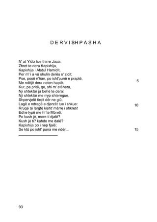 D E R V I SH P A S H A


N' at Yldiz tue thirre Jacia,
Zbret te dera Kapixhija,
Kapixhija i Abdul Hamidit,
Per m' i a vû shulin derës s' zidit;
Pse, posë n'han, po isht'punë e praptë,
Me ndêjë dera neten haptë.                   5
Kur, pa pritë, qe, shi m' atëhera,
Nji shtektár ja behë te dera:
Nji shtektár me rryp shterngue,
Shpervjelë tirqit dér ne giû,
Lagë e ndragë e djerzët tue i shkue:        10
Rrugë te largtë kisht' mârre i shkreti!
Edhe lypë me hî te Mbreti.
Po kush jé, more ti djalë?
Kush jé ti? kahdo me dalë?
Kapixhija po i nep fjalë;
Se ktû po isht' puna me ndèr...             15
___________________




93
 