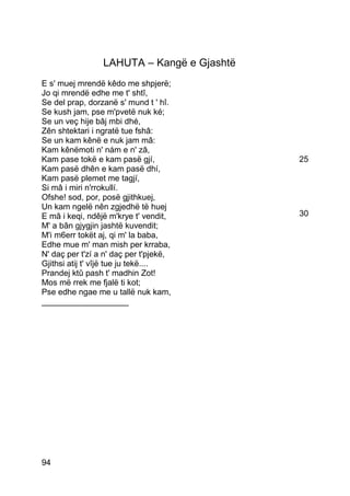 LAHUTA – Kangë e Gjashtë
E s' muej mrendë kêdo me shpjerë;
Jo qi mrendë edhe me t' shtî,
Se del prap, dorzanë s' mund t ' hî.
Se kush jam, pse m'pvetë nuk ké;
Se un veç hije bâj mbi dhé,
Zên shtektari i ngratë tue fshâ:
Se un kam kênë e nuk jam mâ:
Kam kênëmoti n' nám e n' zâ,
Kam pase tokë e kam pasë gjí,               25
Kam pasë dhên e kam pasë dhí,
Kam pasë plemet me tagjí,
Si mâ i miri n'rrokullí.
Ofshe! sod, por, posë gjithkuej,
Un kam ngelë nên zgjedhë të huej
E mâ i keqi, ndêjë m'krye t' vendit,        30
M' a bân gjygjin jashtë kuvendit;
M'i m6err tokët aj, qi m' la baba,
Edhe mue m' man mish per krraba,
N' daç per t'zí a n' daç per t'pjekë,
Gjithsi atij t' vîjë tue ju tekë....
Prandej ktû pash t' madhin Zot!
Mos më rrek me fjalë ti kot;
Pse edhe ngae me u tallë nuk kam,
___________________




94
 