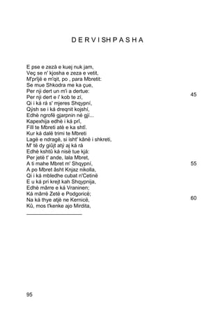 D E R V I SH P A S H A


E pse e zezà e kuej nuk jam,
Veç se n' kjosha e zeza e vetit,
M'prîjë e m'qit, po , para Mbretit:
Se mue Shkodra me ka çue,
Per nji dert un m'i a dertue:
Per nji dert e i' kob te zí,                 45
Qi i ká rá s' mjeres Shqypní,
Qýsh se i ká dreqnit kojshí,
Edhè ngrofë gjarpnin né gjí...
Kapexhija edhè i ká prî,
Fíll te Mbreti atè e ka shtî.
Kur ká dalë trimi te Mbreti
Lagë e ndragë, si isht' kânë i shkreti,
M' të dy giûjt atý aj ká rá
Edhè kshtû ká nisë tue kjá:
Per jetë t' ande, lala Mbret,
A ti mahe Mbret m' Shqypní,                  55
A po Mbret âsht Knjaz nikolla,
Qi i ká mbledhe cubat n'Cetinë
E u ká pri krejt kah Shqypnija,
Edhè mârre e ká Vraninen;
Ká mârrë Zetë e Podgoricë;
Na ká thye atjè ne Kernicë,                  60
Kû, mos t'kenke ajo Mirdita,
___________________




95
 