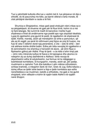 Tue iu përshtatë kulturës dhe tue u veshë met ê, tue përparue në dije e
shkollë, do të pasunohej me këto, pa bjerrë vëlerat e larta morale, të
cilat përbâjnë identitetin e racës e të fisit.

     Shumica e Shqiptarëve, mbas gadi pesë shekujsh robnì,mbas sa e
sa përpjekëjesh, të shueme në gjak për të fitue lirinë, kishin rà si më
nji farë letargjie. Nji numrit të madh të banorëve i kishte hupë
shpënesa e lirisë së andërrueme nga poetët apo nga utopistat idealista.
Lypej të zgjoheshin prej gjumit të parët, të ngjalleshin në shpënesë të
dytët. Kishte, mandej, asish që mendojshin se ishte e pamundun, që
ata aq të vegjël, pa qenë të ndihmuem prej fqijve as prej të huejve, me
fuqì të veta t’i delshin doret njaj perandorie, e cila – sido të ishte – deri
më atëhere kishte dridhë botën. Edhe për këta nevojitej të ngjalleshin e
të zemroheshin me shembuj e heroizëm të atyne , që ishin flijue e
flijoheshin gjithnji për Atdhè. Prap të tjerë - e as këta s’ishin krejt pak
– ishin ndry mbrenda kufijve të fiseve e të bajraqeve dhe akoma s’e
ndiejshin aq sa duhej dashtëninë e Atdheut. Ishte nevoja të
skjaroheshin edhe të edukoheshin, tue formue në ta ndëgjegjen e
bashkësisë kombëtare, S’mungojshin, mandej, asish që, për padije,
muslimanin e njehshin Turk dhe katolikun Latin ndërsa orthodoksin,
simbas krahinës, e mbajshin Serb në Verì, Grek në Jug. Edhe këtyne u
duhej diftue se tjetër ishte besimi e feja e tjetër kombësia apo edhe
nenshtetësia e se musliman, katolik a orthodoks, me gjak e me gjuhë
shqiptarë, ishin vëllazën e kishin të njajtin babë Atdhè e të njajtën
nanë Shqipnì.




XVII
 
