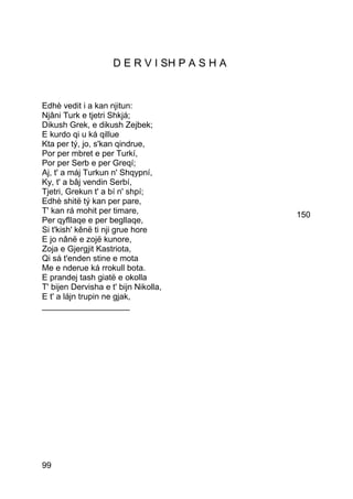 D E R V I SH P A S H A


Edhè vedit i a kan njitun:
Njâni Turk e tjetri Shkjá;
Dikush Grek, e dikush Zejbek;
E kurdo qi u ká qillue
Kta per tý, jo, s'kan qindrue,
Por per mbret e per Turkí,
Por per Serb e per Greqí;
Aj, t' a máj Turkun n' Shqypní,
Ky, t' a bâj vendin Serbí,
Tjetri, Grekun t' a bí n' shpí;
Edhè shitë tý kan per pare,
T' kan rá mohit per timare,                   150
Per qyfllaqe e per begllaqe,
Si t'kish' kênë ti nji grue hore
E jo nânë e zojë kunore,
Zoja e Gjergjit Kastriota,
Qi sá t'enden stine e mota
Me e nderue ká rrokull bota.
E prandej tash giatë e okolla
T' bijen Dervisha e t' bijn Nikolla,
E t' a lájn trupin ne gjak,
___________________




99
 