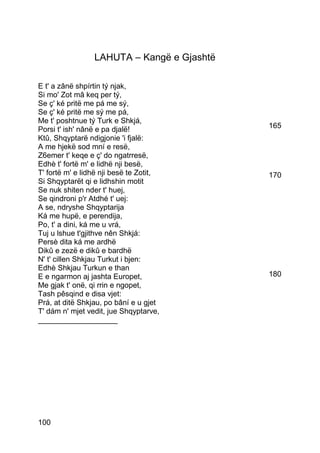 LAHUTA – Kangë e Gjashtë

E t' a zânë shpírtin tý njak,
Si mo' Zot mâ keq per tý,
Se ç' ké pritë me pá me sý,
Se ç' ké pritë me sý me pá,
Me t' poshtnue tý Turk e Shkjá,
Porsi t' ish' nânë e pa djalë!              165
Ktû, Shqyptarë ndigjonie 'i fjalë:
A me hjekë sod mní e resë,
Z6emer t' keqe e ç' do ngatrresë,
Edhè t' fortë m' e lidhë nji besë,
T' fortë m' e lidhë nji besë te Zotit,      170
Si Shqyptarët qi e lidhshin motit
Se nuk shiten nder t' huej,
Se qindroni p'r Atdhé t' uej:
A se, ndryshe Shqyptarija
Ká me hupë, e perendija,
Po, t' a dini, ká me u vrá,
Tuj u lshue t'gjithve nên Shkjá:
Persè dita ká me ardhë
Dikû e zezë e dikû e bardhë
N' t' cillen Shkjau Turkut i bjen:
Edhè Shkjau Turkun e than
E e ngarmon aj jashta Europet,              180
Me gjak t' onë, qi rrin e ngopet,
Tash pêsqind e disa vjet:
Prá, at ditë Shkjau, po bâní e u gjet
T' dám n' mjet vedit, jue Shqyptarve,
___________________




100
 