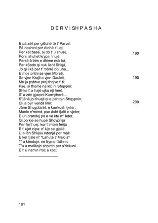 D E R V I SH P A S H A


E pá zéll per gi6uhë të t' Parvet
Pá dashtní per Atdhé t' uej,
Per ket besë, aj do t' u shuej,              190
Porsi shuhet krypa n' ujë;
Persè â trim e dhime nuk ká,
Per k6edo qi nuk âsht Shkjá,
Jo qi i ká per t' mârrë do uhá...
E mos pritni se vjen Mbreti,
Se vjen Krajli a vjen Dauleti,               195
Me ju pshtue prej thojve t' tí;
Pse, si thomë na ktû n' Shqypní:
Shka t' a hajë ujku nji herë,
S' a zên gjarpni Kurrnjiherë...
S"jânë jo t'huejt qi e pshtojn Shqypnín,
Qi ja bijn vendit lirín:                     200
Jâne Shqyptarët, e kurrkush tjeter;
Manie n'mend, pse âsht fjalë e vjeter;
E un prandej po e vê ktû m' leter,
Qi,po kje se hupë Shqypnija
Per faj t' uej, kur t' rriten fmija
E t' ujet nipa: n' kje se gjallë:
U a lên Shkjau ndonjâ per máll:
E ket fjalë m' "Lahutë t' Malcís"
T' a këndojn, ne fryme t'idhnís
T'u a mallkojn shpirtin per s'dekuni
E t' u namin rroc e koc;
___________________




101
 