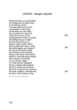 LAHUTA – Kangë e Gjashtë

Persè âsht dam, po, pasha Zotin!
N'zí Shqypnija m'e shkue motin
E me fshâ ajo n'robní,
Tue pasë djelmt qi per trimní
I permenden n' fiset t' tâna,
Ke bje dielli e ke merr hâna.
Hej, moj Zânë! si t' duket tý?
A thue shof un kurr me sý,                    220
Se Shqyptarët do t'bijn m' nji fjalë,
Zot Atdheut kta per t'i dalë?
Se mas Flamurit kuq e zí,
Gegë e Toskë, fushë e Malcí,
Kan me dalë ndo'i here n' ushtrí,
Me derdhë gjakun per Shqypní?                 225
Po, pse jo? Me kohë e pûnë,
Kû me endire e kû me dhûnë,
Gjâ pa u bâ nuk jet n'ket shekull:
Kshtû qi 'i herë çka dukej mrekull,
Dán mandej si t' ishte lojë.
Jo, po, dita do t' agojë,
N' t' cillen tok fisi i Shqyptarit
Ká me u mledhe edhe barbarit.
Qi dér m' shpírt e ka poshtnue,
Me armë n' dorë ká me i dishmue,
Se aj per t' gjallë s' i shtrohej kuej,       235
Se rob s' rri nên thêmer t' huej,
___________________




102
 