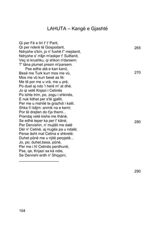 LAHUTA – Kangë e Gjashtë

Qi per Fé e lirí t' t' Parit,
Qi per nderë të Gospodarit,                  265
Ndryshe s'bín, jo n' fushë t'' mejdanit,
Ndryshe s' rrâjn m'askjer t' Sulltanit,
Veç si krushku, qi shkon n'darsem:
T' tâna plumet presin m'parsem.
     Pse edhe atà e kan kanû,
Besë me Turk kurr mos me vû,                 270
Mos me vû kurr besë as fé:
Me tê por me u vrá, me u pré,
Po duel aj ndo 'i herë m' at dhé.
Jo qi vetë Knjazi i Cetinës
Po ishte trim, po, zogu i shkinës,
E nuk lidhet per s'të gjallit,
Per me u mshilë te grazhdi i kalit.
Shka t'i bâjm: anmik na e kemi;
Por të drejten do t'ja themi...
Prandaj vetë kishe me thânë,
Se edhè teper ka per t' kânë,                280
Per Dervishin, n' mujtët me dalë
Dér n' Cetinë, aj rrugës pa u ndalë;
Perse âsht mal Cetina e shkretë:
Duhet pûnë me u njitë perpjetë...
Jo, po; duhet,besa, pûnë,
Per me i hî Cetinës perdhunë,
Pse, qe, Knjazi sa ká ndie,
Se Dervishi erdh n' Shqypní,
___________________


                                             290




104
 