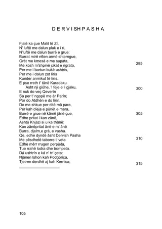 D E R V I SH P A S H A

Fjalë ka çue Malit të Zí,
N' luftë me dalun plak e i rí,
N'luftë me dalun burrë e grue:
Burrat mirë n6en armë shterngue,
Grát me kmesà e me supata,
Me kosh m'shpinë çikat e ngrata,             295
Per me i bartun bukë ushtrís,
Per me i dalun zot lirís
Kunder anmikut të lirís.
E pse rreth t' tânë Karadaku
    Asht nji giûhe, 'i feje e 'i gjaku,      300
E nuk do veç Qeverín
Sa per t' ngopë me ár Parín;
Por do Atdhén e do lirín,
Do me shkue per ditë mâ para,
Per kah dieja e pûnët e mara,
Burrë e grue në kâmë jânë çue,               305
Edhe pritat i kan zânë,
Ashtû Knjazi si u ka thânë:
Kan zânëpritat ânë e m' ânë
Burra, djelm,e grá, e vasha.
Qe, edhe dyndë âsht Dervish Pasha
Me pêsdhetë taborre t' veta                  310
Edhè mêrr rrugen perpjeta,
Tue rrahë lodra dhe trompeta.
Dá ushtrín e ká n' trí çeta:
Njânen lshon kah Podgorica,
Tjetren derdhë aj kah Kernica,               315
___________________




105
 