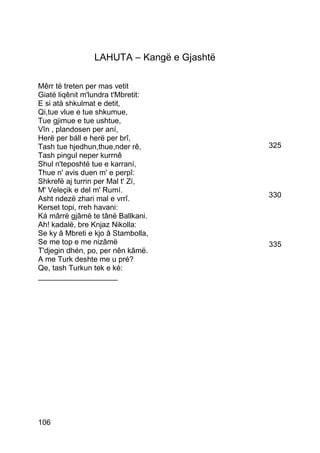 LAHUTA – Kangë e Gjashtë

Mêrr të treten per mas vetit
Giatë liqênit m'lundra t'Mbretit:
E si atà shkulmat e detit,
Qi,tue vlue e tue shkumue,
Tue gjimue e tue ushtue,
Vîn , plandosen per aní,
Herë per báll e herë per brî,
Tash tue hjedhun,thue,nder rê,             325
Tash pingul neper kurrnê
Shul n'teposhtë tue e karraní,
Thue n' avis duen m' e perpî:
Shkrefë aj turrin per Mal t' Zí,
M' Veleçik e del m' Rumí.
Asht ndezë zhari mal e vrrî.               330
Kerset topi, rreh havani:
Ká mârrë gjâmë te tânë Ballkani.
Ah! kadalë, bre Knjaz Nikolla:
Se ky â Mbreti e kjo â Stambolla,
Se me top e me nizâmë                      335
T'djegin dhén, po, per nên kâmë.
A me Turk deshte me u pré?
Qe, tash Turkun tek e ké:
___________________




106
 