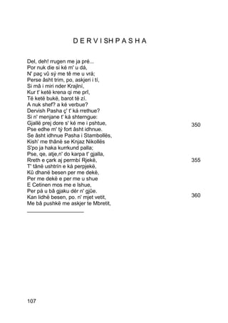 D E R V I SH P A S H A

Del, deh! rrugen me ja pré...
Por nuk die si ké m' u dá,
N' paç vû sý me tê me u vrá;
Perse âsht trim, po, askjeri i tí,
Si mâ i miri nder Krajlní,
Kur t' ketë krena qi me prî,
Të ketë bukë, barot të zí.
A nuk shef? a ké verbue?
Dervish Pasha ç' t' ká rrethue?
Si n' menjane t' ká shterngue:
Gjallë prej dore s' ké me i pshtue,         350
Pse edhe m' tý fort âsht idhnue.
Se âsht idhnue Pasha i Stambollës,
Kish' me thânë se Knjaz Nikollës
S'po ja haka kurrkund palla;
Pse, qe, atje,n' do karpa t' gjalla,
Rreth e çark aj permbí Rjekë,               355
T' tânë ushtrín e ká perpjekë,
Kû dhanë besen per me dekë,
Per me dekë e per me u shue
E Cetinen mos me e lshue,
Per pá u bâ gjaku dér n' gjûe.
Kan lidhë besen, po. n' mjet vetit,         360
Me bâ pushkë me askjer te Mbretit,
___________________




107
 