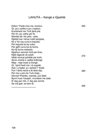 LAHUTA – Kangë e Gjashtë

Edhe t' Parët mos me i koritun,           365
Qi, pa u lodhë e pa u topitun,
Kurdoherë me Turk jânë pré,
Per lirí, po, edhe per fé.
Mandej dá i ká çeta - çeta,
Rjekës tue i lshue malit perpjeta,
Kû s' ké veç curra e kaçuba:
Per kaçuba ka dy cuba,
Per gjith curra ka dy burra,
Ka dy burra malazez,
Njashun vezmet mirë per brez,
Njitë taganat në sylah,                   375
Idhtë novicat pshtetë per krah,
Sýnin xhixhë e vetllat shllûngë,
Neje - neje kryet si bûngë,
Qi, 'iqind herë me i rá supatë,
Nuk i a hjekë. jo i ashkel t'' thatë:
Por t' tânë mend e të tânë dije,          380
Per me u pré me Turk Azije...
Dervish Pashës, mandej, çon fjalë:
Byrm! kuer t'duejsh, mundesh me dalë,
N' daç per mik, n' daç per anmik,
Se mâ gati, se kam lè,
___________________                       385




108
 