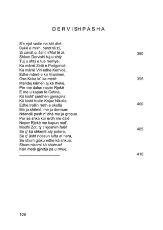 D E R V I SH P A S H A

S'e njof vedin ne kët dhé:
Bukë e mish, barot të zí,
Si zanát qi âsht n'Mal të zí.             390
Shkon Dervishi tuj u shtý
Tuj u shtý e tue rremye.
Ka mârrë Zetë e Podgoricë,
Ka mârrë Viri edhe Kernicë,
Edhe mârrë e ka Vraninen,
Oso Kuka kû ka metë:                      395
Mandej kâmen aj ka thekë,
Per me dalun neper Rjekë
E me u kapun te Cetina,
Kû kisht' çerdhen gjeraçina:
Kû kisht trollin Knjaz Nikolla:
Edhe trollin rreth e okolla               400
Me ja shêmë, me ja dermue:
Ndandë pash n' dhé me ja gropue.
Por se shka kúr erdh me dalë
Neper Rjekë me kapun mal',
Madhi Zot, tý t' kjoshim falë!            405
Se ç' ká shkrefë atý potera,
Se ç' âsht ndezun lufta at hera,
Se shum gjaku edhe ká shkue,
Shum nizami ká sharrue!
Kan metë gjindja pa u rmue,
___________________                       410




109
 