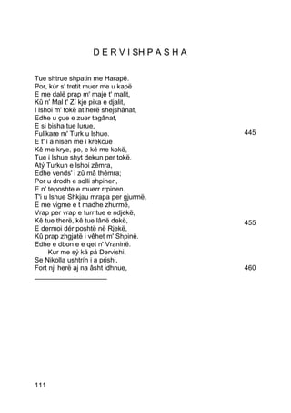 D E R V I SH P A S H A

Tue shtrue shpatin me Harapë.
Por, kúr s' tretit muer me u kapë
E me dalë prap m' maje t' malit,
Kû n' Mal t' Zí kje pika e djalit,
I lshoi m' tokë at herë shejshânat,
Edhe u çue e zuer tagânat,
E si bisha tue lurue,
Fulikare m' Turk u lshue.                  445
E t' i a nisen me i krekcue
Kê me krye, po, e kê me kokë,
Tue i lshue shyt dekun per tokë.
Atý Turkun e lshoi zêmra,
Edhe vends' i zû mâ thêmra;
Por u drodh e solli shpinen,
E n' teposhte e muerr rrpinen.
T'i u lshue Shkjau mrapa per gjurmë,
E me vigme e t madhe zhurmë,
Vrap per vrap e turr tue e ndjekë,
Kê tue therë, kê tue lânë dekë,            455
E dermoi dér poshtë në Rjekë,
Kû prap zhgjatë i vêhet m' Shpinë.
Edhe e dbon e e qet n' Vraninë.
      Kur me sý ká pá Dervishi,
Se Nikolla ushtrín i a prishi,
Fort nji herë aj na âsht idhnue,           460
___________________




111
 