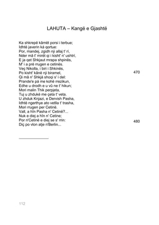 LAHUTA – Kangë e Gjashtë

Ka shkrepë kâmët porsi i terbue;
Idhtë javerin ká qortue:
Por, mandej, zgidh nji allaj t' rí,
Nder mâ t' mirët qi i kisht' n' ushtrí,
E ja qet Shkjaut mrapa shpinës,
M' i a pré rrugen e cetinës.
Veç Nikolla, i biri i Shkinës,
Po kisht' kânë nji biramel,                   470
Qi mâ n' Shkjá shoqi s' i del:
Prande'e pá me kohë rrezikun,
Edhe u drodh e u vû ne t' hikun;
Mori malin Thik perpjeta,
Tuj u zhdukë me çeta t' veta.
U zhduk Knjazi, e Dervish Pasha,
Idhtë ngerthye ato vetlla t' trasha,
Mori rrugen per Cetinë.
Vall, a hîn Pasha n' Cetinë?...
Nuk e diej a hîn n' Cetine;
Por n'Cetinë e diej se s' rrin:               480
Diç po vlon atje n'Berlin...


___________________




112112
 