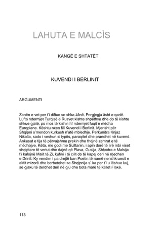 LAHUTA E MALCÌS

                        KANGË E SHTATËT




                    KUVENDI I BERLINIT



ARGUMENTI


Zanën e vet per t’i diftue se shka Jânë. Pergjegja âsht e qartë.
Lufta ndermjet Turqisë e Rusvet kishte shpëthye dhe do të kishte
shkue gjatë, po mos të kishin hî ndermjet fuqit e mëdha
Europiane. Kështu nxen fill Kuvendi i Berlinit. Mjerisht për
Shqipni s’mendon kurkush n’atë mbledhje. Perkundra Knjaz
Nikolla, sado i veshun si lypës, paraqitet dhe pranohet në kuvend.
Ankesat e tija të përvajshme prekin dhe thejnë zemrat e të
mëdhajve. Këta, me godi me Sulltanin, i apin dorë të lirë mbi viset
shqiptare të veriut dhe dajnë që Plava, Gusija, Shkodra e Malsija
t’i kalojnë Malit të Zi, kufini i të cilit do të kapej deri në rrjedhen
e Drinit. Ky vendim i pa drejtë ban Poetin të namë nenshkruesit e
aktit mizorë dhe berbetohet se Shqipnija s’ ka per t’i u lëshue kuj,
se gjaku të derdhet deri në gju dhe bota marë të kallet Flakë.




113
 