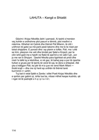 LAHUTA – Kangë e Shtatët




     Gëzimi i Knjaz Nikollës âsht i pamasë. Ai tashti s’mendon
veç kohën e ardhshme plot pasuni e tëmirë, plot madhnì e
nderime. Kthehet në Cetinë dhe thërret Pàl Milanin, të cilit i
urdhnon të gatoi sa mâ parë pesë taborre dhe me to te niset per
tokat shqiptare. E porosit dhe i ep planin e luftës. Pali, ma i urtë
se trim, pleqnon me veti dhe bindet per fjalet e Knjazit, per te
cilin ishit gadi me e hjedh ne flakë të zjarmit e në valë t’ujit., por
jo me ran ë Shqìpni . Qeshë Nikolla para ligshtisë së prisit dhe
nisë t’a tallë tuj e këshillue, si në gaz, të bahej pop a por të njeshte
furken e grues per të tjerrë,në vend të saj, te dera e shtepisë. Atë
çka s’ndëgjon Pàli, ka për të m’a çue në vend Mark Milani ─
thotë krajli ─ dhe me nji herë ep urdhën të thërret tanë
burrnimin n’ ushtrì.
     Tuj bat ë vetat fjalët e Zanës i sillet Poeti Knjaz Nikollës dhe
e qorton per gabim qi, ishte tue ba, mbasi rrêhet keqas kushdo, që
i nget në të padrejtë s h q i p t a r ë t.




114
 