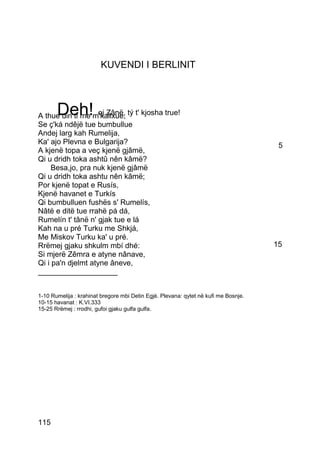KUVENDI I BERLINIT



       Deh!
A thue din ti me m'kallxue, tý t' kjosha true!
                    oj Zânë,
Se ç'ká ndêjë tue bumbullue
Andej larg kah Rumelija,
Ka' ajo Plevna e Bulgarija?                                                           5
A kjenë topa a veç kjenë gjâmë,
Qi u dridh toka ashtû nên kâmë?
     Besa,jo, pra nuk kjenë gjâmë
Qi u dridh toka ashtu nên kâmë;
Por kjenë topat e Rusís,
Kjenë havanet e Turkís
Qi bumbulluen fushës s' Rumelís,
Nâtë e ditë tue rrahë pá dá,
Rumelín t' tânë n' gjak tue e lá
Kah na u pré Turku me Shkjá,
Me Miskov Turku ka' u pré.
Rrëmej gjaku shkulm mbí dhé:                                                         15
Si mjerë Zêmra e atyne nânave,
Qi i pa'n djelmt atyne âneve,
___________________


1-10 Rumelija : krahinat bregore mbi Detin Egjè. Plevana: qytet në kufi me Bosnje.
10-15 havanat : K.VI.333
15-25 Rrëmej : rrodhi, gufoi gjaku gulfa gulfa.




115
 