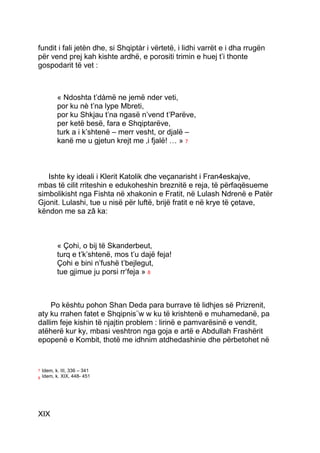 fundit i fali jetën dhe, si Shqiptàr i vërtetë, i lidhi varrët e i dha rrugën
për vend prej kah kishte ardhë, e porositi trimin e huej t’i thonte
gospodarit të vet :



           « Ndoshta t’dàmë ne jemë nder veti,
           por ku nè t’na lype Mbreti,
           por ku Shkjau t’na ngasë n’vend t’Parëve,
           per ketë besë, fara e Shqiptarëve,
           turk a i k’shtenë – merr vesht, or djalë –
           kanë me u gjetun krejt me ‚i fjalë! … » 7



   Ishte ky ideali i Klerit Katolik dhe veçanarisht i Fran4eskajve,
mbas të cilit rriteshin e edukoheshin breznitë e reja, të përfaqësueme
simbolikisht nga Fishta në xhakonin e Fratit, në Lulash Ndrenë e Patër
Gjonit. Lulashi, tue u nisë për luftë, brijë fratit e në krye të çetave,
këndon me sa zâ ka:



           « Çohi, o bij të Skanderbeut,
           turq e t’k’shtenë, mos t’u dajë feja!
           Çohi e bini n’fushë t’bejlegut,
           tue gjimue ju porsi rr’feja » 8



     Po kështu pohon Shan Deda para burrave të lidhjes së Prizrenit,
aty ku rrahen fatet e Shqipnis¨w w ku të krishtenë e muhamedanë, pa
dallim feje kishin të njajtin problem : lirinë e pamvarësinë e vendit,
atëherë kur ky, mbasi veshtron nga goja e artë e Abdullah Frashërit
epopenë e Kombit, thotë me idhnim atdhedashinie dhe përbetohet në


7   Idem, k. III, 336 – 341
8   Idem, k. XIX, 448- 451




XIX
 