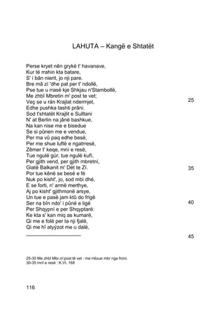 LAHUTA – Kangë e Shtatët

Perse kryet nên grykë t' havanave,
Kur të rrahin kta batare,
S' i bân nierit, jo nji pare.
Bre mâ zí 'dhe pat per t' ndollë,
Pse tue u rrasë kje Shkjau n'Stambollë,
Me zhbî Mbretin m' post te vet;
Veç se u rán Krajlat ndermjet,                               25
Edhe pushka tashti prâni.
Sod t'shtatët Krajlit e Sulltani
N' at Berlin na jânë bashkue,
Na kan nise me e bisedue
Se si pûnen me e vendue,
Per ma vû paq edhe besë,
Per me shue luftë e ngatrresë,
Zêmer t' keqe, mní e resë,
Tue ngulë gúr, tue ngulë kufí,
Per gjith vend, per gjith mbretní,
Giatë Balkanit m' Dét te Zí.                                 35
Por tue kênë se besë e fé
Nuk po kisht', jo, sod mbi dhé,
E se forti, n' armë merthye,
Aj po kisht' gjithmonë arsye,
Un tue e pasë jam ktû do frigë
Ser na bîn ndo' i pûnë e ligë                                40
Per Shqypní e per Shqyptarë:
Ke kta s' kan miq as kumarë,
Qi me e folë per ta nji fjalë,
Qi me hî atyýzot me u dalë,
___________________
                                                             45



25-30 Me zhbî Mbr.m’post të vet : me rrëzue mbr nga froni.
30-35 mnî e resë : K.VI, 168




116
 