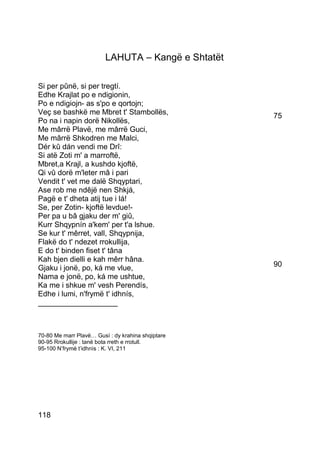 LAHUTA – Kangë e Shtatët

Si per pûnë, si per tregtí.
Edhe Krajlat po e ndigionin,
Po e ndigiojn- as s'po e qortojn;
Veç se bashkë me Mbret t' Stambollës,               75
Po na i napin dorë Nikollës,
Me mârrë Plavë, me mârrë Guci,
Me mârrë Shkodren me Malci,
Dér kû dán vendi me Drî:
Si atë Zoti m' a marroftë,
Mbret,a Krajl, a kushdo kjoftë,
Qi vû dorë m'leter mâ i pari
Vendit t' vet me dalë Shqyptari,
Ase rob me ndêjë nen Shkjá,
Pagë e t' dheta atij tue i lá!
Se, per Zotin- kjoftë levdue!-
Per pa u bâ gjaku der m' giû,
Kurr Shqypnín a'kem' per t'a lshue.
Se kur t' mêrret, vall, Shqypnija,
Flakë do t' ndezet rrokullija,
E do t' binden fiset t' tâna
Kah bjen dielli e kah mêrr hâna.
Gjaku i jonë, po, ká me vlue,                       90
Nama e jonë, po, ká me ushtue,
Ka me i shkue m' vesh Perendís,
Edhe i lumi, n'frymë t' idhnís,
___________________



70-80 Me marr Plavë… Gusì : dy krahina shqiptare
90-95 Rrokullije : tanë bota rreth e rrotull.
95-100 N’frymë t’idhnìs : K. VI, 211




118
 