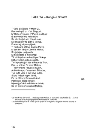 LAHUTA – Kangë e Shtatët


T 'tânë Sokola lé n' Mal t' Zí,
Per me i qitë un n' at Shqypní:
N' Hot e n' Grudë, n' Plavë e n'Gucí
E ato vende me m'i shtrue,
Se ato Krajlat m' i dhanë mue,
Me shkelë m' to gjith si të due.
E mandej, si per nji javë
T' m'i keshë shtrue Gucí e Plavë,
M'beh t'm 'i bijsh Lekve t' Malcís,
Si njaj ujku prej pusís,
E me shpatë e me konop.
Të m'i bâjsh mue Lekët per Shkop,
Edhè vendin, gjânë e giatë,
T'm'a pushtojsh der m'Prrue te Thát.
Pse, si shtrue t'a kem' Malcín,
T' kem' mârrë Plaven e Gucín,
At herë na po t' rrasna n' Shkoder,
Tue lujtë valle e tue kcye loder,
Si ata mâzat neper lâmë,
Pa na hî kund ferrë në kâmë.                                                               140
Pál Milani thotë nji fjalë:
Njeksaj pûnë â vshtirë me i dalë;
Se p'r 'i javë s' shtrohet Malcìja,
___________________


125-135 N’Hot e n’Grudë… : fiset e para të Malcìs, të zaptueme prej Malit të Zi.- …Lekve
    t’Malcìs : t’i sulmojsh papritmas Malsorët e M. së Madhe.
135-140 Dèr m’prrue të Thatë : prrue qi xên fill në Pyellin e Bogës e derdhet në Liqe të
    Shkodrës.




120
 