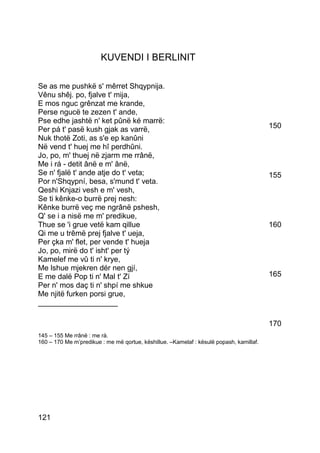 KUVENDI I BERLINIT

Se as me pushkë s' mêrret Shqypnija.
Vênu shêj. po, fjalve t' mija,
E mos nguc grênzat me krande,
Perse ngucë te zezen t' ande,
Pse edhe jashtë n' ket pûnë ké marrë:
Per pá t' pasë kush gjak as varrë,                                                       150
Nuk thotë Zoti, as s'e ep kanûni
Në vend t' huej me hî perdhûni.
Jo, po, m' thuej në zjarm me rrânë,
Me i rá - detit ânë e m' ânë,
Se n' fjalë t' ande atje do t' veta;                                                     155
Por n'Shqypní, besa, s'mund t' veta.
Qeshi Knjazi vesh e m' vesh,
Se ti kênke-o burrë prej nesh:
Kênke burrë veç me ngrânë pshesh,
Q' se i a nisë me m' predikue,
Thue se 'i grue vetë kam qillue                                                          160
Qi me u trêmë prej fjalve t' ueja,
Per çka m' flet, per vende t' hueja
Jo, po, mirë do t' isht' per tý
Kamelef me vû ti n' krye,
Me lshue mjekren dér nen gjí,
E me dalë Pop ti n' Mal t' Zí                                                            165
Per n' mos daç ti n' shpí me shkue
Me njitë furken porsi grue,
___________________

                                                                                         170
145 – 155 Me rrânë : me rà.
160 – 170 Me m’predikue : me më qortue, këshillue. –Kamelaf : kësulë popash, kamillaf.




121
 