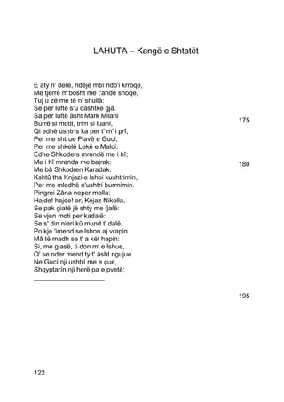 LAHUTA – Kangë e Shtatët


E aty n' derë, ndêjë mbî ndo'i krroqe,
Me tjerrë m'bosht me t'ande shoqe,
Tuj u zé me tê n' shullâ:
Se per luftë s'u dashtke gjâ.
Sa per luftë âsht Mark Milani
Burrë si motit, trim si luani,                 175
Qi edhè ushtrís ka per t' m' i prî,
Per me shtrue Plavë e Gucí,
Per me shkelë Lekë e Malcí.
Edhe Shkoders mrendë me i hî;
Me i hî mrenda me bajrak:                      180
Me bâ Shkodren Karadak.
Kshtû tha Knjazi e lshoi kushtrimin,
Per me mledhë n'ushtrí burrnimin.
Pingroi Zâna neper molla:
Hajde! hajde! or, Knjaz Nikolla,
Se pak giatë jé shtý me fjalë:
Se vjen moti per kadalë:
Se s' din nieri kû mund t' dalë,
Po kje 'imend se lshon aj vrapin
Mâ të madh se t' a két hapin:
Si, me giasë, ti don m' e lshue,
Q' se nder mend ty t' âsht ngujue
Ne Gucí nji ushtrí me e çue,
Shqyptarín nji herë pa e pvetë:
___________________

                                               195




122
 